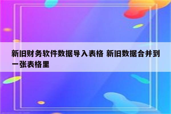 新旧财务软件数据导入表格 新旧数据合并到一张表格里