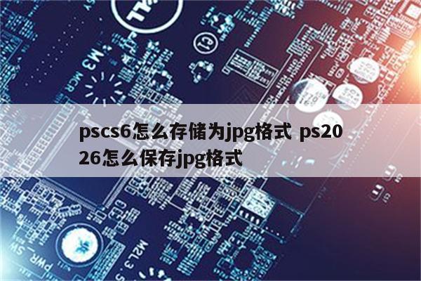 pscs6怎么存储为jpg格式 ps2026怎么保存jpg格式