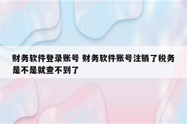 财务软件登录账号 财务软件账号注销了税务是不是就查不到了