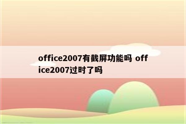 office2007有截屏功能吗 office2007过时了吗