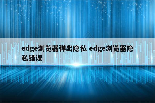 edge浏览器弹出隐私 edge浏览器隐私错误