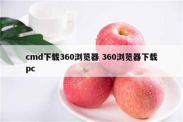 cmd下载360浏览器 360浏览器下载pc