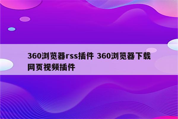 360浏览器rss插件 360浏览器下载网页视频插件