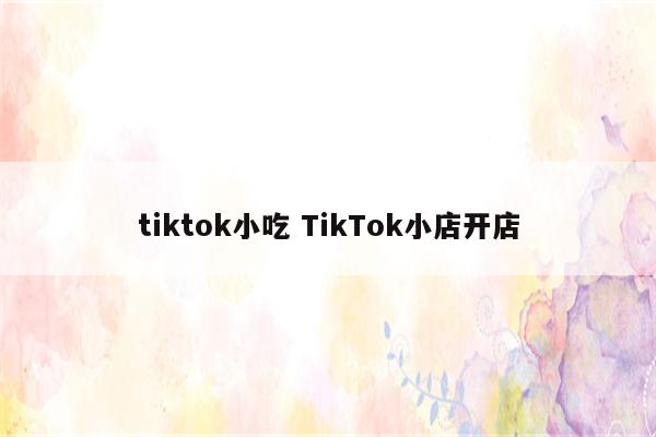 tiktok小吃 TikTok小店开店
