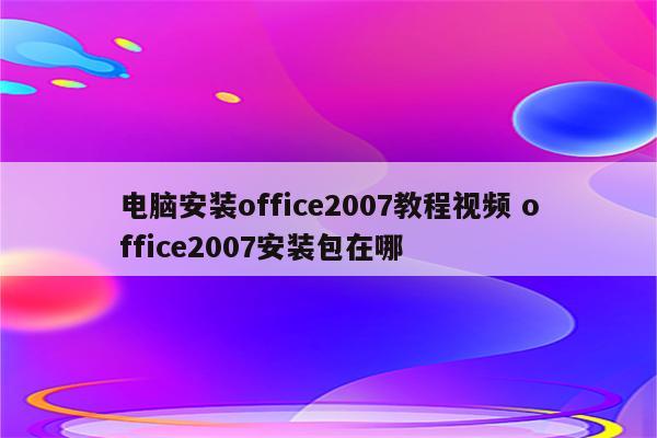 电脑安装office2007教程视频 office2007安装包在哪