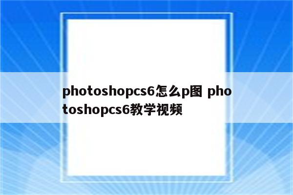 photoshopcs6怎么p图 photoshopcs6教学视频