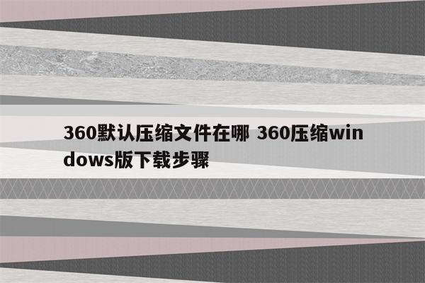 360默认压缩文件在哪 360压缩windows版下载步骤