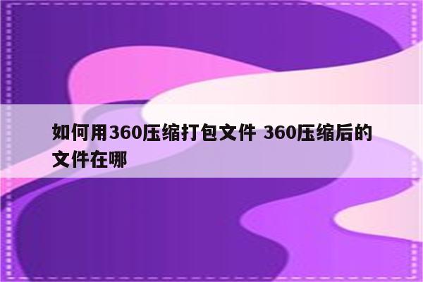 如何用360压缩打包文件 360压缩后的文件在哪