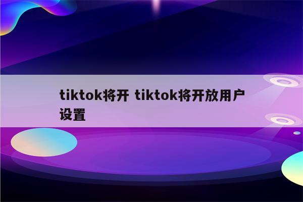 tiktok将开 tiktok将开放用户设置