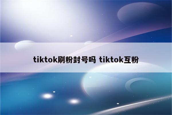 tiktok刷粉封号吗 tiktok互粉