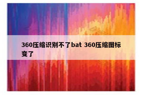 360压缩识别不了bat 360压缩图标变了