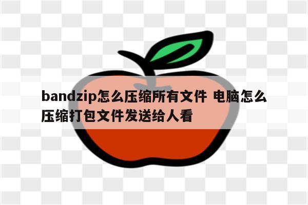 bandzip怎么压缩所有文件 电脑怎么压缩打包文件发送给人看