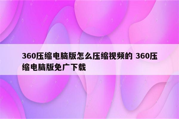 360压缩电脑版怎么压缩视频的 360压缩电脑版免广下载