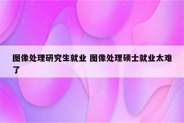 图像处理研究生就业 图像处理硕士就业太难了