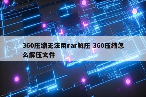 360压缩无法用rar解压 360压缩怎么解压文件