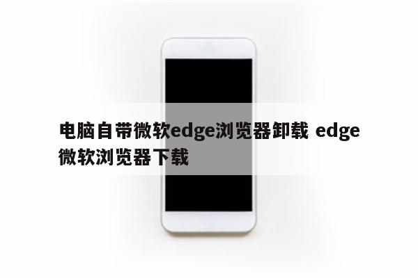 电脑自带微软edge浏览器卸载 edge微软浏览器下载