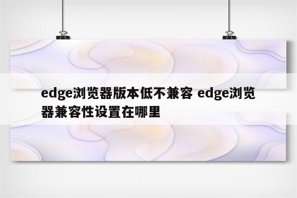 edge浏览器版本低不兼容 edge浏览器兼容性设置在哪里