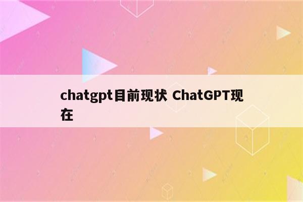 chatgpt目前现状 ChatGPT现在