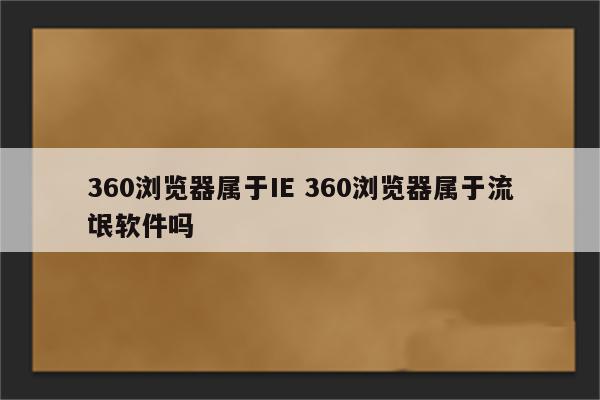 360浏览器属于IE 360浏览器属于流氓软件吗