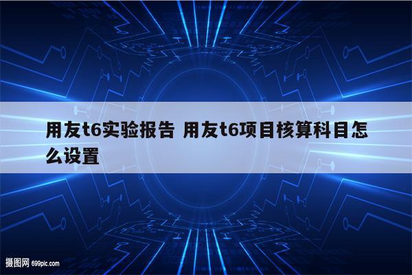 用友t6实验报告 用友t6项目核算科目怎么设置