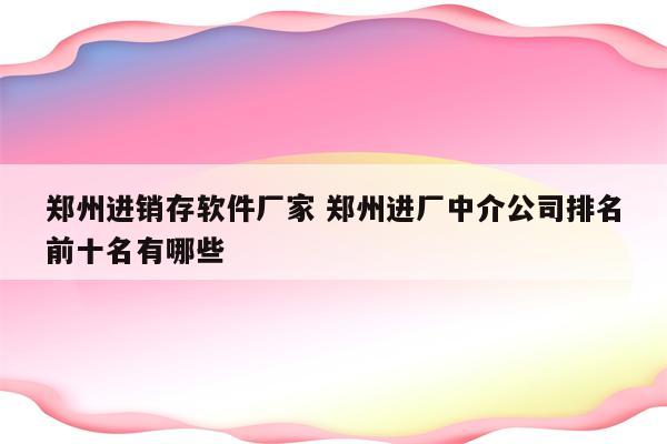 郑州进销存软件厂家 郑州进厂中介公司排名前十名有哪些