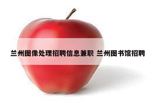 兰州图像处理招聘信息兼职 兰州图书馆招聘