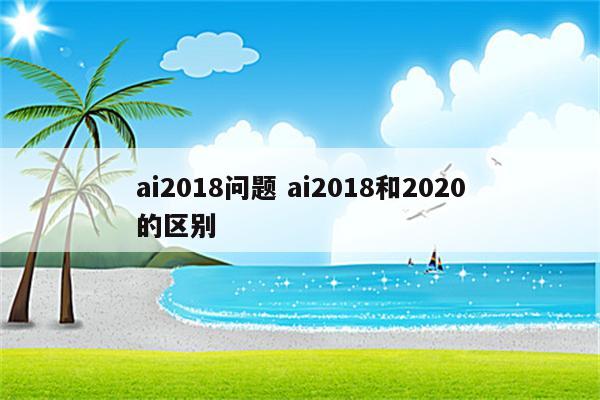ai2018问题 ai2018和2020的区别