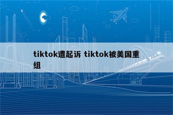 tiktok遭起诉 tiktok被美国重组