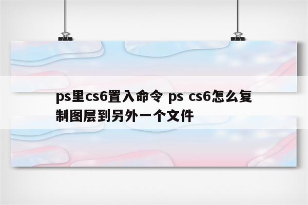 ps里cs6置入命令 ps cs6怎么复制图层到另外一个文件