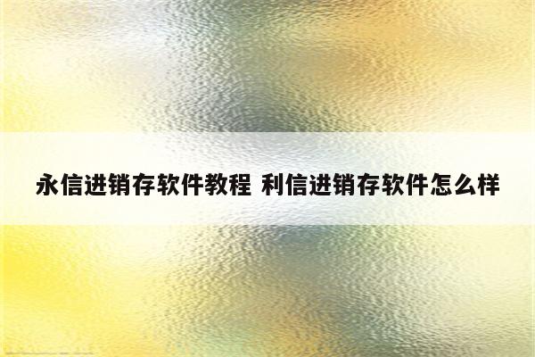 永信进销存软件教程 利信进销存软件怎么样