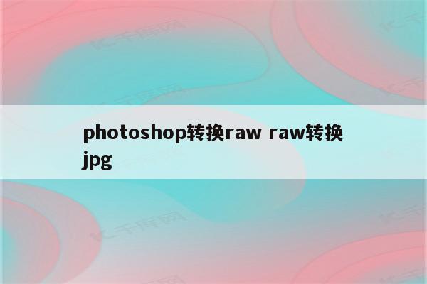 photoshop转换raw raw转换jpg