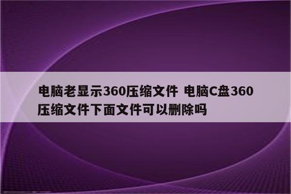 电脑老显示360压缩文件 电脑C盘360压缩文件下面文件可以删除吗