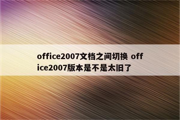 office2007文档之间切换 office2007版本是不是太旧了
