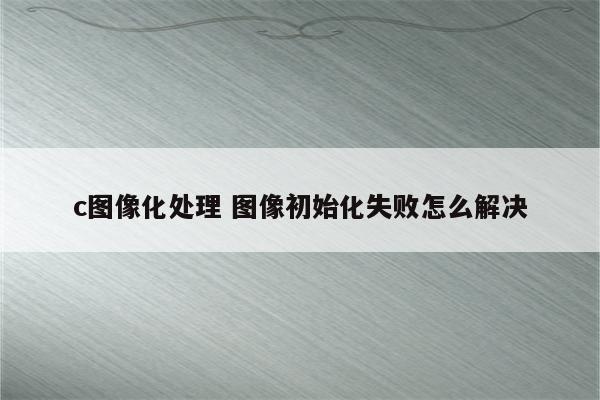 c图像化处理 图像初始化失败怎么解决
