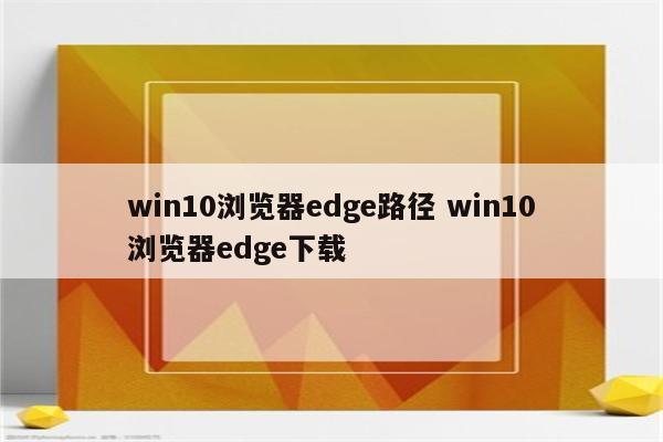 win10浏览器edge路径 win10浏览器edge下载