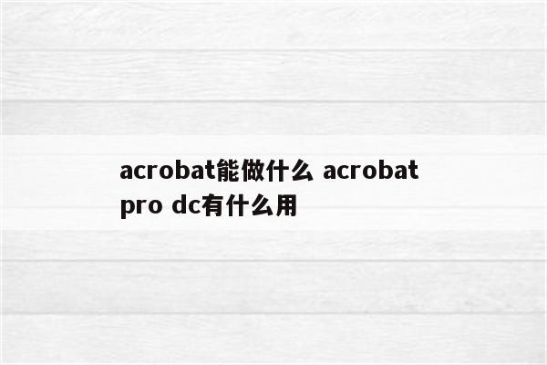 acrobat能做什么 acrobat pro dc有什么用