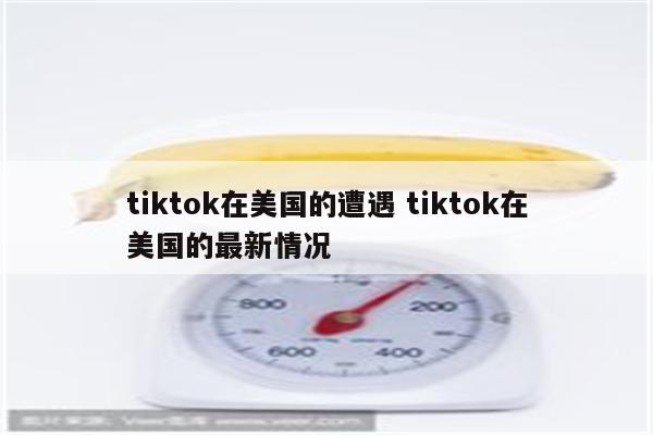 tiktok在美国的遭遇 tiktok在美国的最新情况