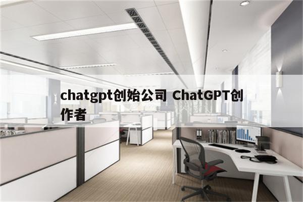 chatgpt创始公司 ChatGPT创作者