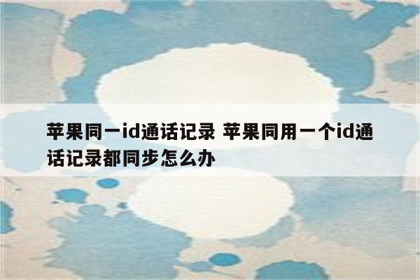 苹果同一id通话记录 苹果同用一个id通话记录都同步怎么办
