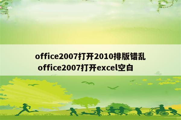 office2007打开2010排版错乱 office2007打开excel空白