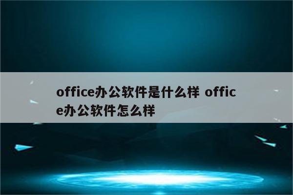 office办公软件是什么样 office办公软件怎么样