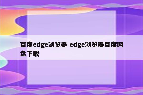 百度edge浏览器 edge浏览器百度网盘下载