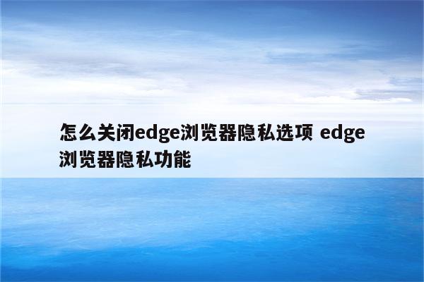 怎么关闭edge浏览器隐私选项 edge浏览器隐私功能